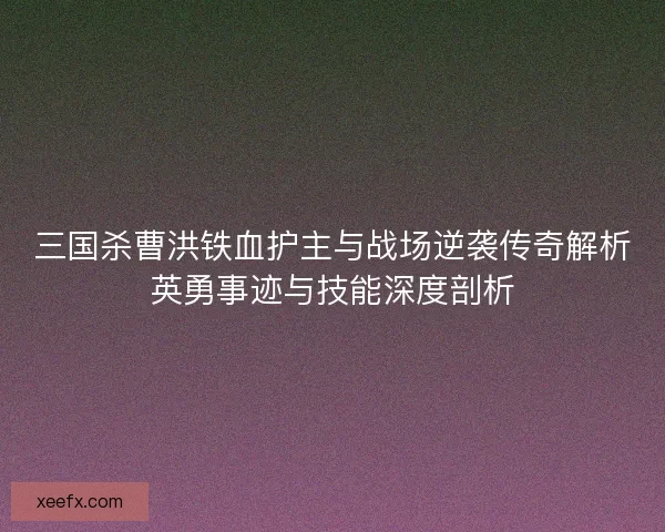 三国杀曹洪铁血护主与战场逆袭传奇解析英勇事迹与技能深度剖析