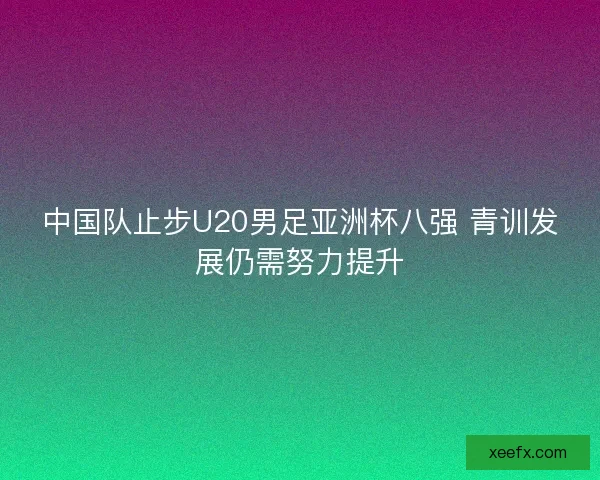 中国队止步U20男足亚洲杯八强 青训发展仍需努力提升