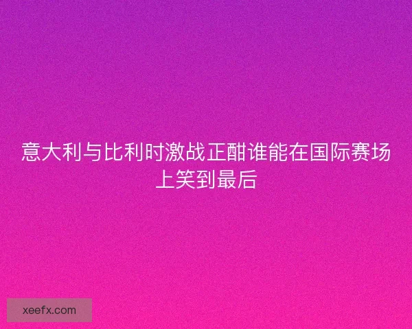 意大利与比利时激战正酣谁能在国际赛场上笑到最后 意大利与比利时激战正酣谁能在国际赛场上笑到最后