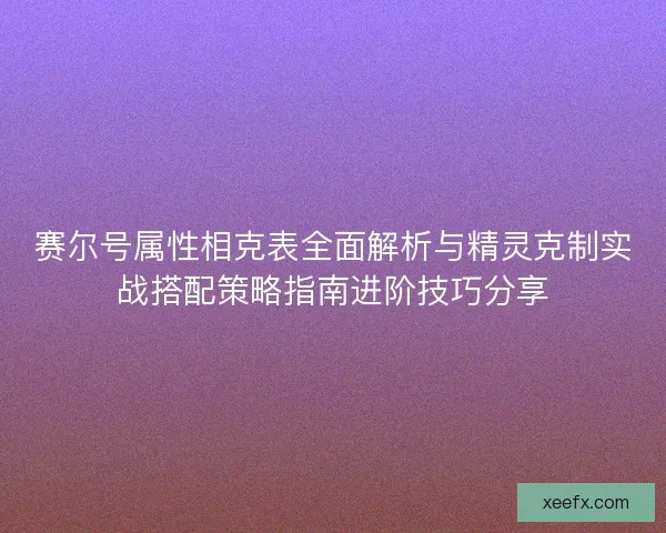 赛尔号属性相克表全面解析与精灵克制实战搭配策略指南进阶技巧分享 赛尔号属性相克表全面解析与精灵克制实战搭配策略指南进阶技巧分享