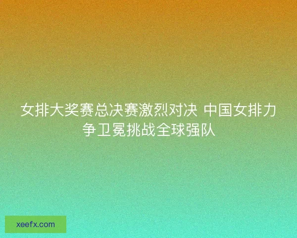 女排大奖赛总决赛激烈对决 中国女排力争卫冕挑战全球强队 女排大奖赛总决赛激烈对决 中国女排力争卫冕挑战全球强队