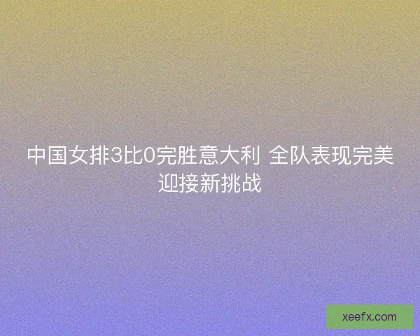 中国女排3比0完胜意大利 全队表现完美迎接新挑战