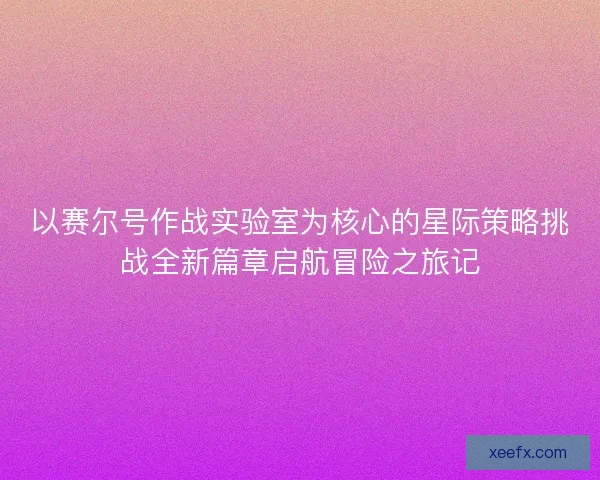 以赛尔号作战实验室为核心的星际策略挑战全新篇章启航冒险之旅记