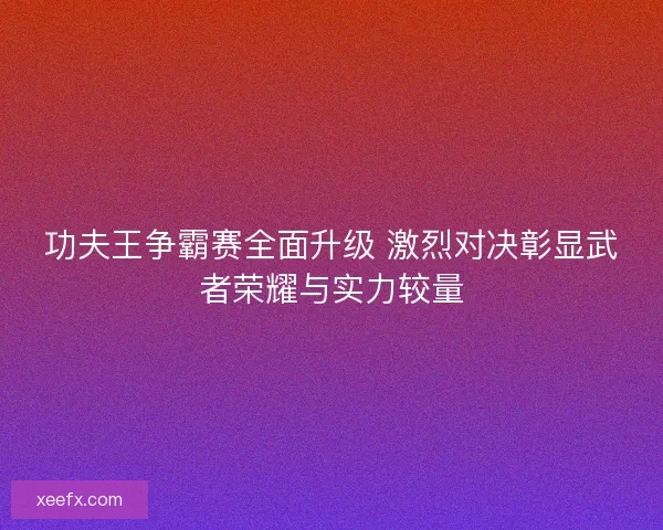 功夫王争霸赛全面升级 激烈对决彰显武者荣耀与实力较量