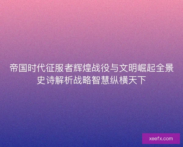 帝国时代征服者辉煌战役与文明崛起全景史诗解析战略智慧纵横天下
