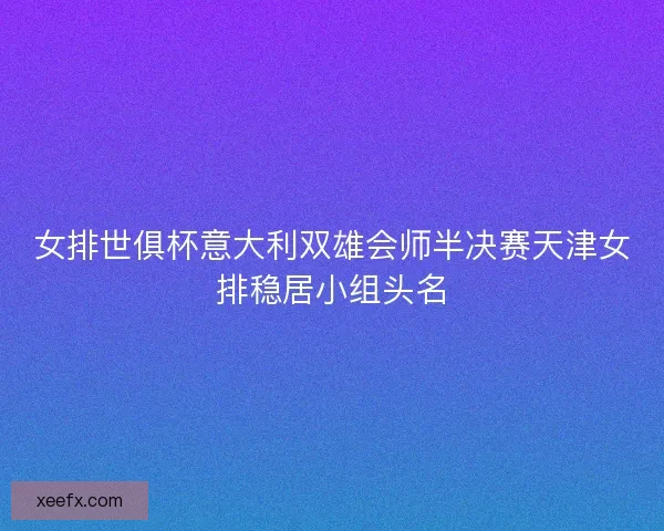 女排世俱杯意大利双雄会师半决赛天津女排稳居小组头名 女排世俱杯意大利双雄会师半决赛天津女排稳居小组头名