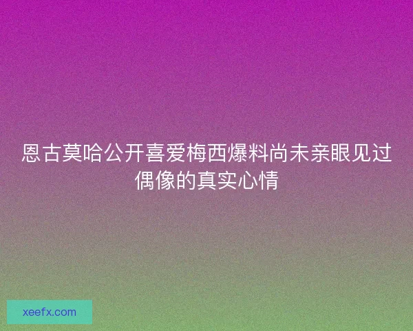 恩古莫哈公开喜爱梅西爆料尚未亲眼见过偶像的真实心情 恩古莫哈公开喜爱梅西爆料尚未亲眼见过偶像的真实心情