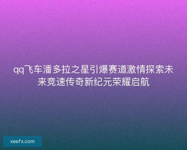 qq飞车潘多拉之星引爆赛道激情探索未来竞速传奇新纪元荣耀启航