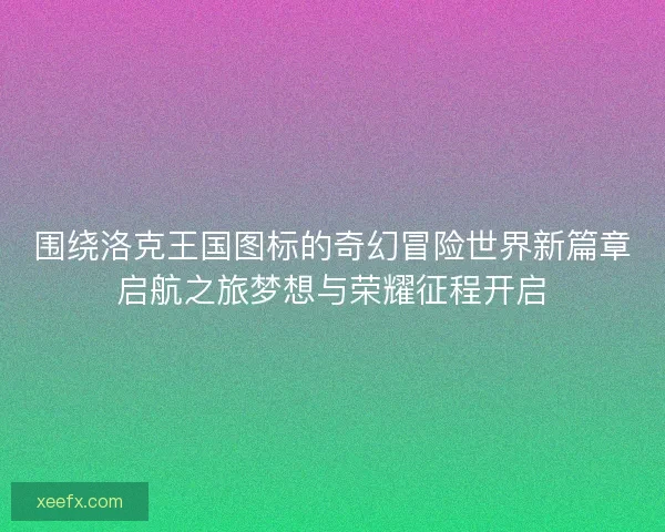 围绕洛克王国图标的奇幻冒险世界新篇章启航之旅梦想与荣耀征程开启