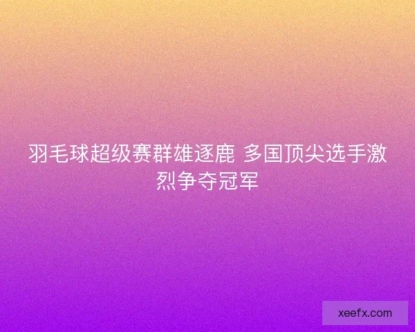 羽毛球超级赛群雄逐鹿 多国顶尖选手激烈争夺冠军