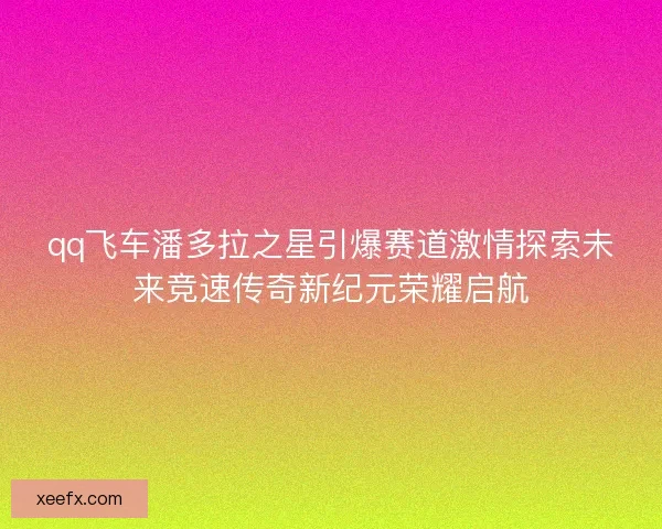 qq飞车潘多拉之星引爆赛道激情探索未来竞速传奇新纪元荣耀启航 qq飞车潘多拉之星引爆赛道激情探索未来竞速传奇新纪元荣耀启航