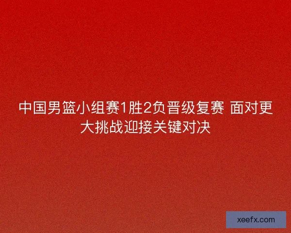 中国男篮小组赛1胜2负晋级复赛 面对更大挑战迎接关键对决