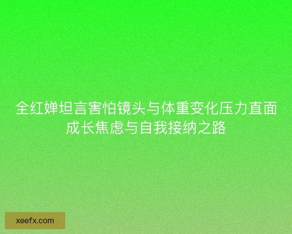 全红婵坦言害怕镜头与体重变化压力直面成长焦虑与自我接纳之路