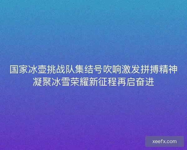 国家冰壶挑战队集结号吹响激发拼搏精神凝聚冰雪荣耀新征程再启奋进