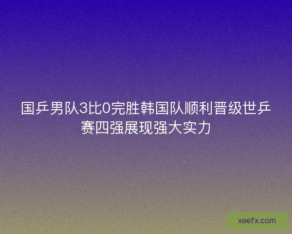 国乒男队3比0完胜韩国队顺利晋级世乒赛四强展现强大实力